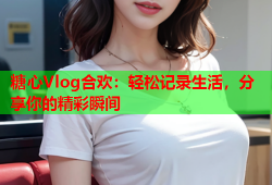 糖心Vlog合欢：轻松记录生活，分享你的精彩瞬间