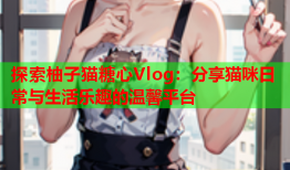 探索柚子猫糖心Vlog：分享猫咪日常与生活乐趣的温馨平台
