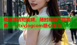 畅享高清短视频，随时随地下载观看——txvlogcom糖心平台