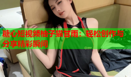 糖心短视频柚子猫甘雨：轻松创作与分享精彩瞬间