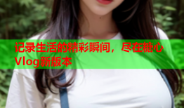 记录生活的精彩瞬间，尽在糖心Vlog新版本