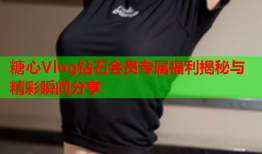 糖心Vlog钻石会员专属福利揭秘与精彩瞬间分享