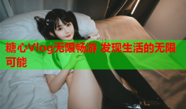 糖心Vlog无限畅游 发现生活的无限可能