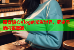 探索糖心Vlog的精彩世界，尽享高清内容盛宴