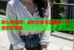 糖心短视频：轻松分享生活瞬间，尽享创意乐趣