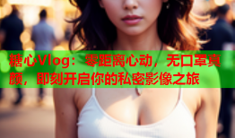 糖心Vlog：零距离心动，无口罩真颜，即刻开启你的私密影像之旅