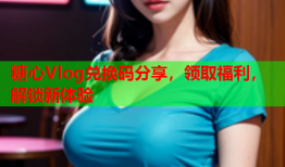糖心Vlog兑换码分享，领取福利，解锁新体验