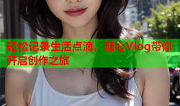 轻松记录生活点滴，糖心Vlog带你开启创作之旅