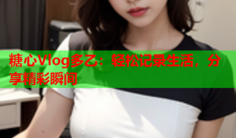 糖心Vlog多乙：轻松记录生活，分享精彩瞬间