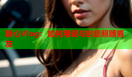 糖心Vlog：如何用爱与创意照顾男友