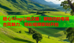 糖心Vlog小桃汉服：解锁你的专属古风魅力，精彩视频即刻开拍