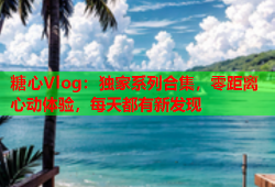 糖心Vlog：独家系列合集，零距离心动体验，每天都有新发现