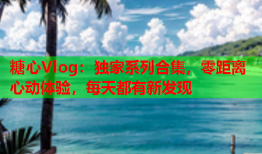 糖心Vlog：独家系列合集，零距离心动体验，每天都有新发现