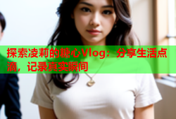 探索凌莉的糖心Vlog：分享生活点滴，记录真实瞬间