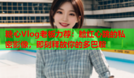 糖心Vlog老板力荐：脸红心跳的私密影像，即刻释放你的多巴胺