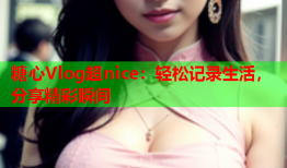糖心Vlog超nice：轻松记录生活，分享精彩瞬间