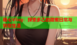 糖心Vlog：探索多乙的甜蜜日常与创意生活