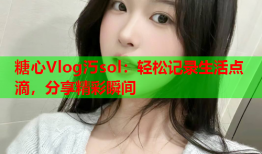 糖心Vlog汅sol：轻松记录生活点滴，分享精彩瞬间