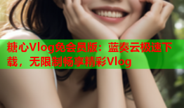 糖心Vlog免会员版：蓝奏云极速下载，无限制畅享精彩Vlog
