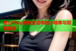 糖心Vlog揭秘生活中的小确幸与甜蜜瞬间