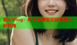 糖心Vlog：叶子幼师带你探索育儿新视角