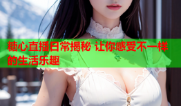 糖心直播日常揭秘 让你感受不一样的生活乐趣