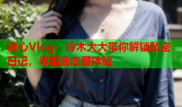 糖心Vlog：铃木大大带你解锁私密日记，零距离恋爱体验