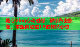 糖心Vlog心动时刻：解锁私密影像，零距离触碰TA的怦然心动