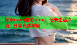 探索nana糖心vlog：记录生活点滴，分享真实瞬间