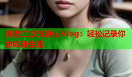 探索二次元糖心Vlog：轻松记录你的动漫生活