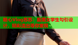 糖心Vlog苏苏：腹黑女学生勾引设计，精彩流出等你发现