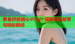蔡鱼籽的糖心Vlog：探秘幕后故事与精彩瞬间