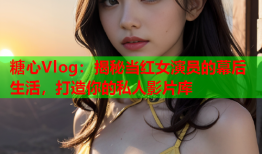 糖心Vlog：揭秘当红女演员的幕后生活，打造你的私人影片库