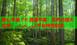 糖心苹果 PK 普通苹果：营养价值大比拼， اليوم اعرف平台特色解读