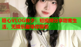 糖心VLOG林夕：短视频分享甜蜜生活，无限乐趣等你探索