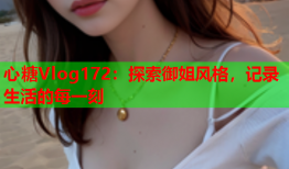 心糖Vlog172：探索御姐风格，记录生活的每一刻
