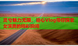 灵兮魅力无限，糖心Vlog带你探索女演员的精彩瞬间