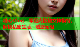 糖心Vlog：零距离接触女神模特，解锁私密生活，诱惑无限