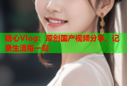糖心Vlog：原创国产视频分享，记录生活每一刻