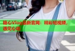 糖心Vlog最新官网：精彩短视频，遇见心动