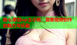糖心原创up主小桃：甜蜜视频创作的魅力与乐趣