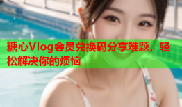 糖心Vlog会员兑换码分享难题，轻松解决你的烦恼