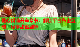 糖心纠缠开车章节：解锁平台私密互动，尽享甜蜜剧情