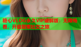 糖心VLOG永久VIP破解版：无限畅看，开启甜蜜社交之旅