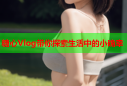 糖心Vlog带你探索生活中的小确幸
