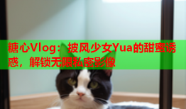 糖心Vlog：披风少女Yua的甜蜜诱惑，解锁无限私密影像