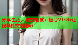 分享生活，结交朋友：糖心VLOG让视频社交更精彩
