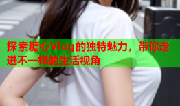 探索糖心Vlog的独特魅力，带你走进不一样的生活视角