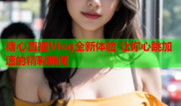 糖心直播Vlog全新体验 让你心跳加速的精彩瞬间