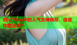 糖心Vlog中的人气女神推荐，谁是你的最爱？